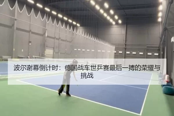 波尔谢幕倒计时：德国战车世乒赛最后一搏的荣耀与挑战