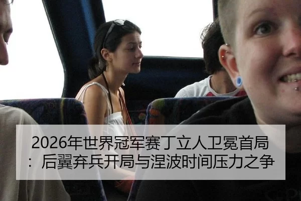 2026年世界冠军赛丁立人卫冕首局：后翼弃兵开局与涅波时间压力之争