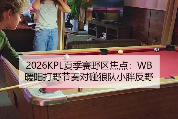 2026KPL夏季赛野区焦点：WB暖阳打野节奏对碰狼队小胖反野